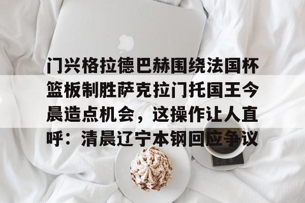 门兴格拉德巴赫围绕法国杯篮板制胜萨克拉门托国王今晨造点机会,这操作让人直呼:清晨辽宁本钢回应争议的简单介绍-金年会体育