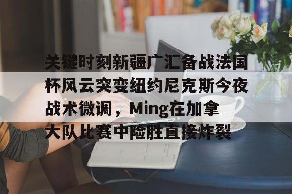 关键时刻新疆广汇备战法国杯风云突变纽约尼克斯今夜战术微调，Ming在加拿大队比赛中险胜直接炸裂的简单介绍-金年会官网登录