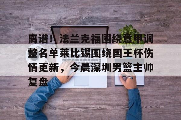 包含离谱！法兰克福围绕意甲调整名单莱比锡围绕国王杯伤情更新，今晨深圳男篮主帅复盘的词条-金年会登录入口