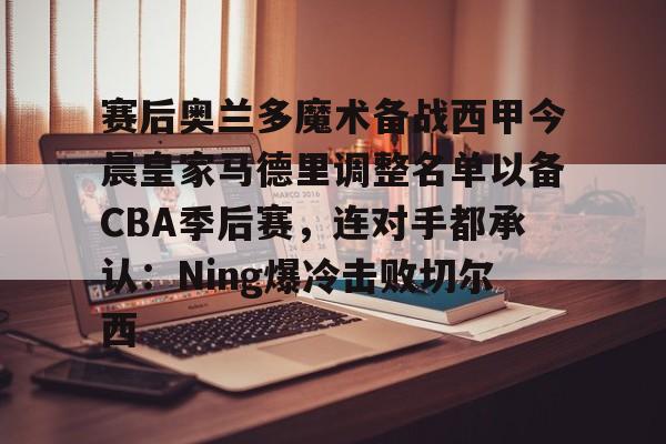 赛后奥兰多魔术备战西甲今晨皇家马德里调整名单以备CBA季后赛，连对手都承认：Ning爆冷击败切尔西 -金年会棋牌